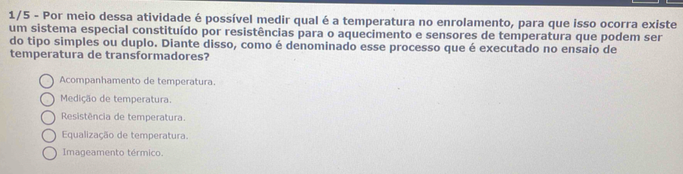 1/5 - Por meio dessa atividade é possível medir qual é a temperatura no enrolamento, para que isso ocorra existe
um sistema especial constituído por resistências para o aquecimento e sensores de temperatura que podem ser
do tipo simples ou duplo. Diante disso, como é denominado esse processo que é executado no ensaio de
temperatura de transformadores?
Acompanhamento de temperatura.
Medição de temperatura.
Resistência de temperatura.
Equalização de temperatura.
Imageamento térmico.