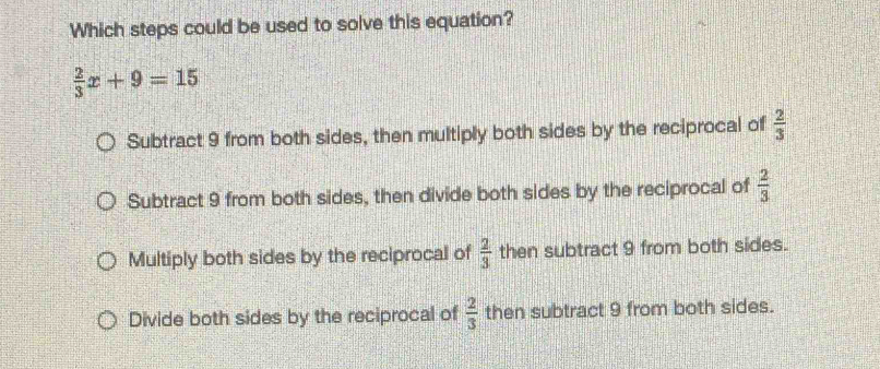 Which steps could be used to solve this equation?
 2/3 x+9=15
Subtract 9 from both sides, then multiply both sides by the reciprocal of  2/3 
Subtract 9 from both sides, then divide both sides by the reciprocal of  2/3 
Multiply both sides by the reciprocal of  2/3  then subtract 9 from both sides.
Divide both sides by the reciprocal of  2/3  then subtract 9 from both sides.