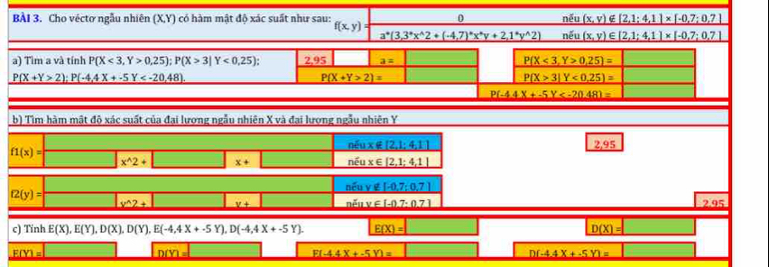 Cho véctơ ngẫu nhiên (X,Y) có hàm mật độ xác suất như sau: f(x,y): 0 nếu _ (x,v)∈ [2,1:4,1]* [-0,7:0,7]
_ a^*(3,3^*x^(wedge)2+(-4,7)^*x^*y+2,1^*y^(wedge)2) noverline eu _ (x,y)∈ [2,1;4,1]* [-0,7;0.7]
a) Tìm a và tính P(X<3,Y>0,25);P(X>3|Y<0,25); 2.95 a= P(X<3,Y>0,25)=
P(X+Y>2);P(-4.4X+-5Y
P(X+Y>2)=
P(X>3|Y<0.25)=
P(-4.44X+-5Y
b) Tìm hàm mật độ xác suất của đại lượng ngẫu nhiên X và đai lượng ngẫu nhiên Y
n€ux∉ [2,1;4,1] 2,95
f1(x)=
|x^(wedge)2+ x+
_ noverline eux∈ [2,1;4,1]
(2(y)
noverline cuv∉ [-0,7;0,7]
_ nEuv∈ [11y∈ [-0.7:0.7]
_ x^(wedge)2+ _ y+ 2.95
c) Tính E(X),E(Y),D(X),D(Y),E(-4,4X+-5Y),D(-4,4X+-5Y). E(X)= D(X)=
_ F(Y)=
DD a
E(-4.4X+-5Y)=
D(-4.4X+-5Y)=