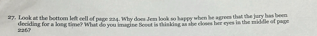 Look at the bottom left cell of page 224. Why does Jem look so happy when he agrees that the jury has been 
deciding for a long time? What do you imagine Scout is thinking as she closes her eyes in the middle of page
226?