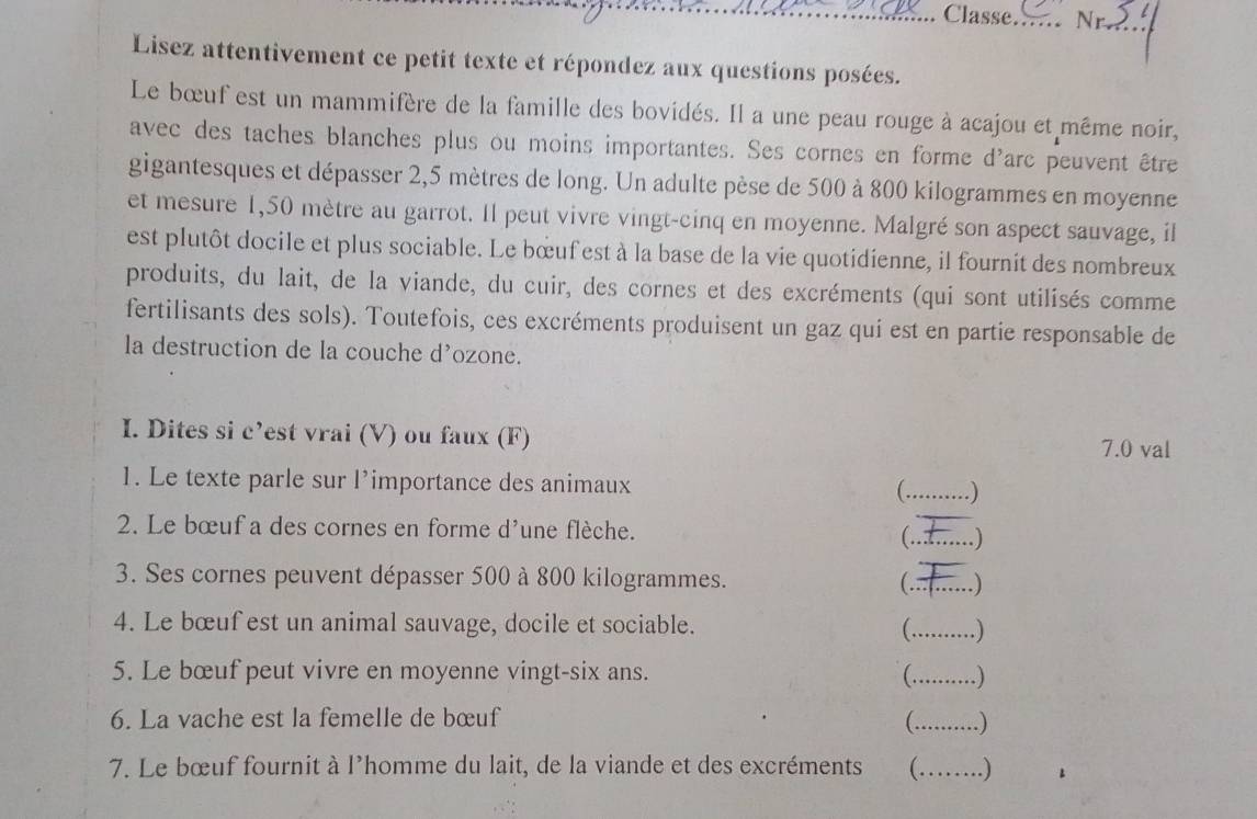 .. Classe._ Nr._ 
Lisez attentivement ce petit texte et répondez aux questions posées. 
Le bœuf est un mammifère de la famille des bovidés. Il a une peau rouge à acajou et même noir, 
avec des taches blanches plus ou moins importantes. Ses cornes en forme d'arc peuvent être 
gigantesques et dépasser 2,5 mètres de long. Un adulte pèse de 500 à 800 kilogrammes en moyenne 
et mesure 1,50 mètre au garrot. Il peut vivre vingt-cinq en moyenne. Malgré son aspect sauvage, il 
est plutôt docile et plus sociable. Le bœuf est à la base de la vie quotidienne, il fournit des nombreux 
produits, du lait, de la viande, du cuir, des cornes et des excréments (qui sont utilisés comme 
fertilisants des sols). Toutefois, ces excréments produisent un gaz qui est en partie responsable de 
la destruction de la couche d’ozone. 
I. Dites si c’est vrai (V) ou faux (F) 
7.0 val 
1. Le texte parle sur l’importance des animaux _ ) 
( . 
2. Le bœuf a des cornes en forme d'une flèche. 
_ 
_ 
3. Ses cornes peuvent dépasser 500 à 800 kilogrammes. (._ .) 
4. Le bœuf est un animal sauvage, docile et sociable. 
_.) 
5. Le bœuf peut vivre en moyenne vingt-six ans. C_ . ) 
6. La vache est la femelle de bœuf C_ .) 
7. Le bœuf fournit à l'homme du lait, de la viande et des excréments _. )