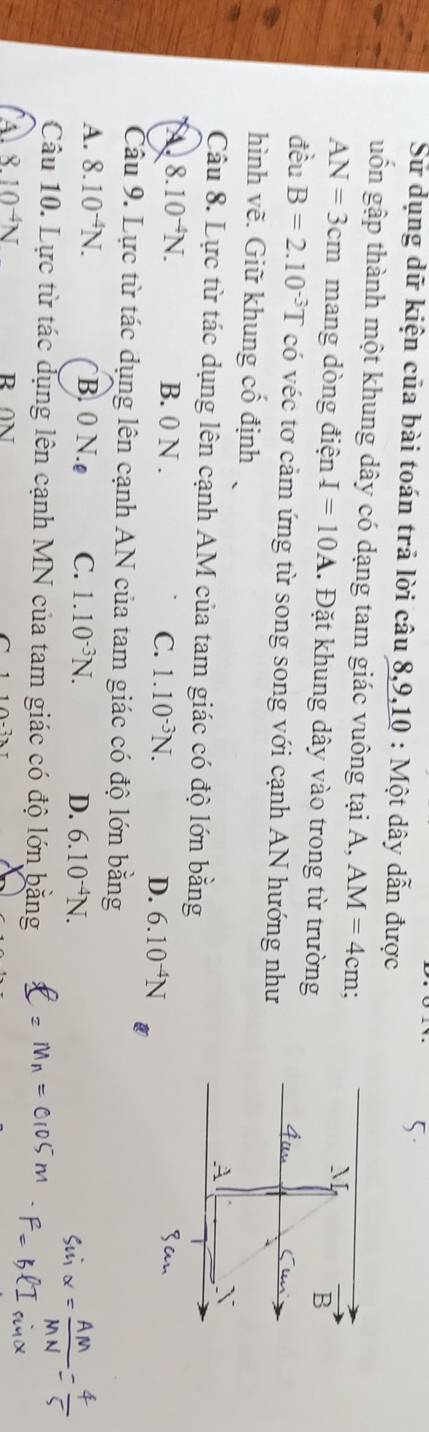 Sử dụng dữ kiện của bài toán trả lời câu 8, 9, 10 : Một dây dẫn được
guốn gập thành một khung dây có dạng tam giác vuông tại A, AM=4cm;
AN=3cm mang dòng điện I=10A 1. Đặt khung dây vào trong từ trường
đều B=2.10^(-3)T có véc tơ cảm ứng từ song song với cạnh AN hướng như
hình vẽ. Giữ khung cổ định
Câu 8. Lực từ tác dụng lên cạnh AM của tam giác có độ lớn bằng
A 8.10^(-4)N. B. 0 N. C. 1.10^(-3)N. D. 6.10^(-4)N
Câu 9. Lực từ tác dụng lên cạnh AN của tam giác có độ lớn bằng
A. 8.10^(-4)N. B. 0 N.ø C. 1.10^(-3)N. D. 6.10^(-4)N. 
Câu 10. Lực từ tác dụng lên cạnh MN của tam giác có độ lớn bằng
8.10^(-4)N R ON