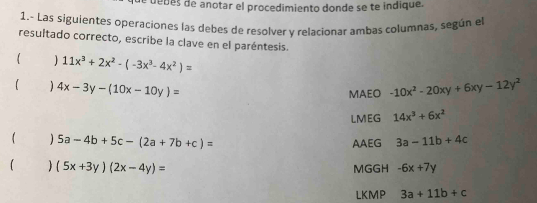 debes de anotar el procedimiento donde se te indique. 
1.- Las siguientes operaciones las debes de resolver y relacionar ambas columnas, según el 
resultado correcto, escribe la clave en el paréntesis. 
) 11x^3+2x^2-(-3x^3-4x^2)=
) 4x-3y-(10x-10y)=
MAEO -10x^2-20xy+6xy-12y^2
LMEG 14x^3+6x^2
5a-4b+5c-(2a+7b+c)=
AAEG 3a-11b+4c
 ) (5x+3y)(2x-4y)= MGGH -6x+7y
LKMP 3a+11b+c