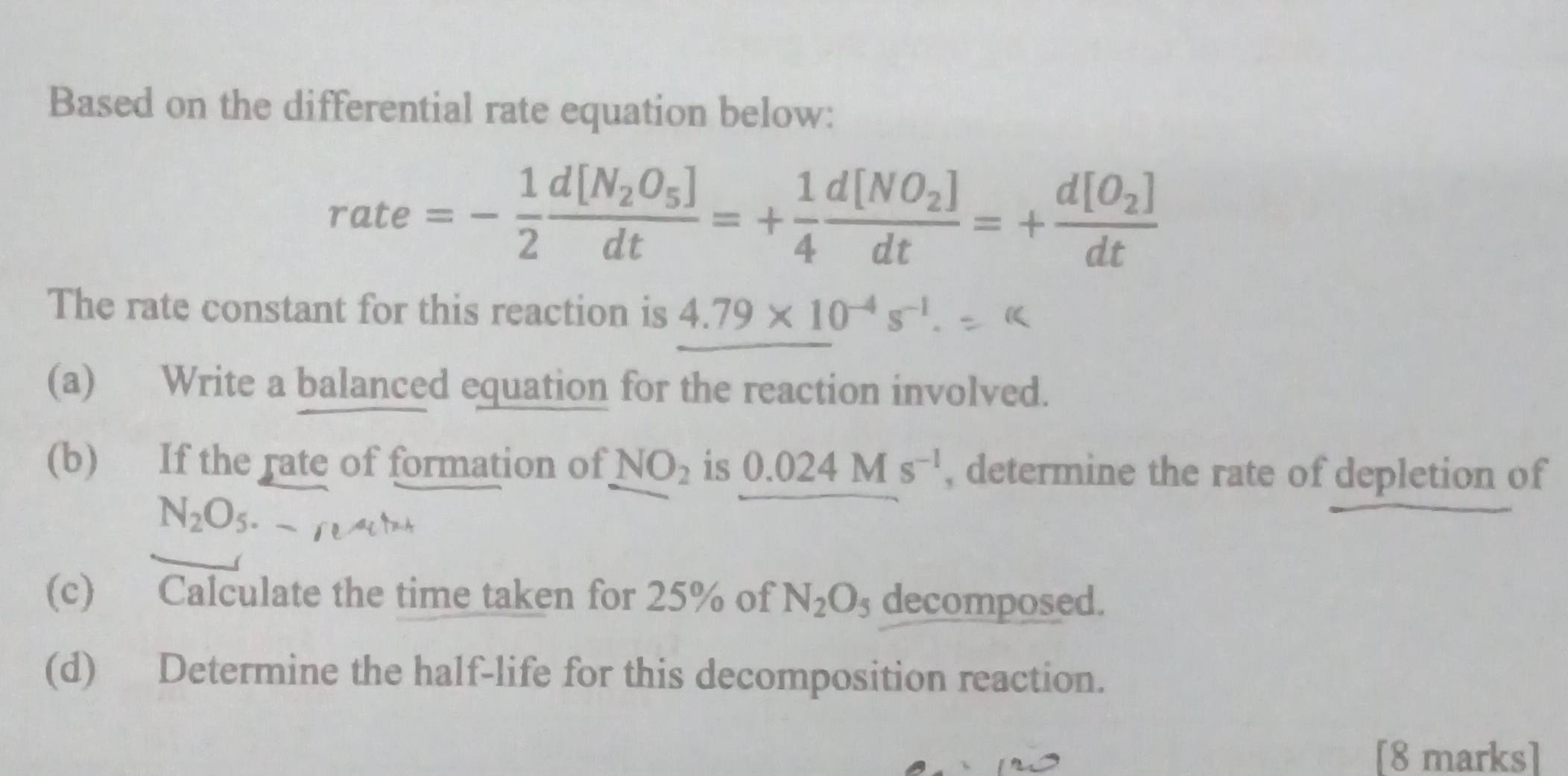 Based on the differential rate equation below:
rate=- 1/2 frac d[N_2O_5]dt=+ 1/4 frac d[NO_2]dt=+frac d[O_2]dt
The rate constant for this reaction is 4.79* 10^(-4)s^(-1). 
(a) Write a balanced equation for the reaction involved. 
(b) If the rate of formation of NO_2 is 0.024Ms^(-1) , determine the rate of depletion of
N_2O
(c) Calculate the time taken for 25% of N_2O_5 decomposed. 
(d) Determine the half-life for this decomposition reaction. 
[8 marks]