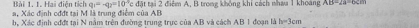 Hai điện tích q_1=-q_2=10^(-9)c đặt tại 2 điệm A, B trong không khí cách nhau 1 khoảng AB=2a=6cm
a, Xác định cđđt tại M là trung điểm của AB
b, Xác định cđđt tại N nằm trên đường trung trực của AB và cách AB 1 đoạn là h=3cm