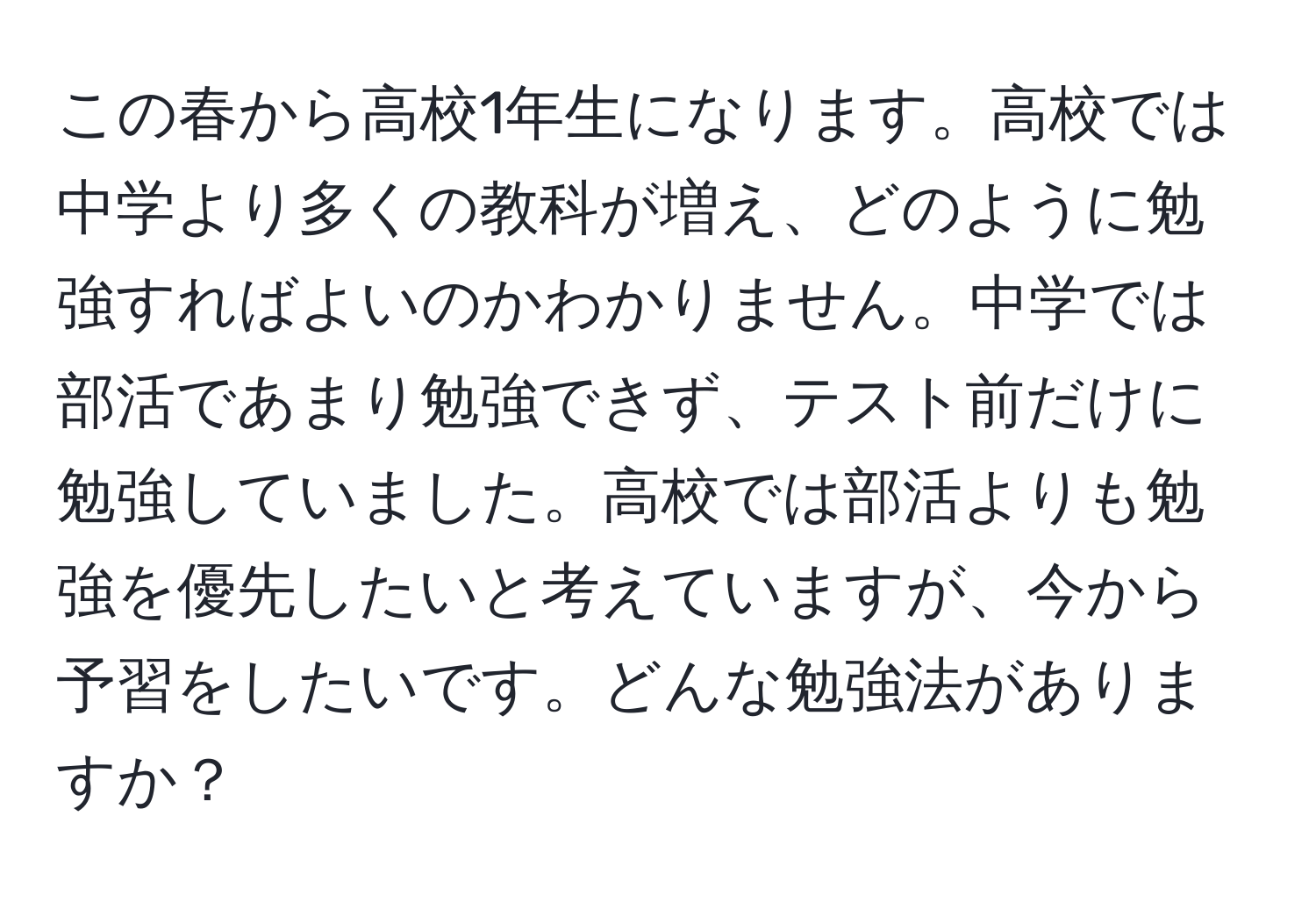 この春から高校1年生になります。高校では中学より多くの教科が増え、どのように勉強すればよいのかわかりません。中学では部活であまり勉強できず、テスト前だけに勉強していました。高校では部活よりも勉強を優先したいと考えていますが、今から予習をしたいです。どんな勉強法がありますか？