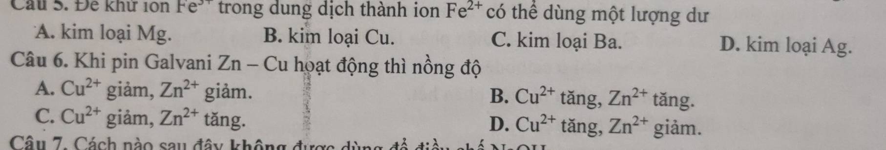 Cầu S. Đề khư 1ôn re^ trong dung dịch thành ion Fe^(2+) có thể dùng một lượng dư
A. kim loại Mg. B. kim loại Cu. C. kim loại Ba.
D. kim loại Ag.
Câu 6. Khi pin Galvani Zn-C u hoạt động thì nồng độ
B.
A. Cu^(2+) giàm, Zn^(2+) giảm. Cu^(2+) tǎng, Zn^(2+) tǎng.
C. Cu^(2+) giảm, Zn^(2+) tǎng. D. Cu^(2+) tǎng, Zn^(2+) giảm.
Câu 7. Cách nào sau đây không được