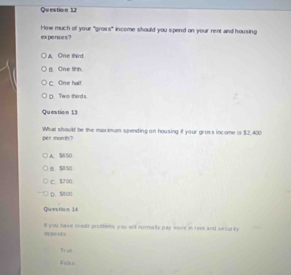 How much of your "gross" income should you spend on your rent and housing
expenses ?
A One third
B. One fifth.
C. One half
D. Two thirds.
Questio n 13
What should be the maximum spending on housing if your gross income is $2 400
per month ?
A. S650
B. $850
C. $7 00
D. $800.
Question 14
If you have credit problems you will normally pay more in rent and security
de po s its .
Trum
Fa