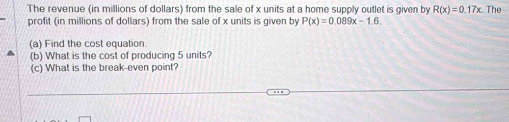 The revenue (in millions of dollars) from the sale of x units at a home supply outlet is given by R(x)=0.17x. The 
profit (in millions of dollars) from the sale of x units is given by P(x)=0.089x-1.6. 
(a) Find the cost equation. 
(b) What is the cost of producing 5 units? 
(c) What is the break-even point?