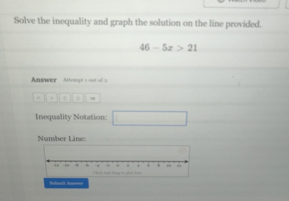 Solve the inequality and graph the solution on the line provided.
46-5x>21
Answer Attempt 1 out of 2 
< > S 2 o1 
Inequality Notation: □ 
Number Line: 
Submit Answer