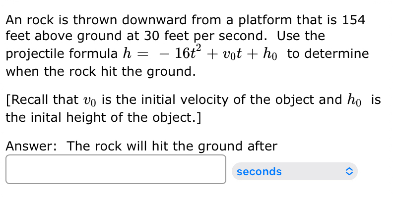 An rock is thrown downward from a platform that is 154
feet above ground at 30 feet per second. Use the 
projectile formula h=-16t^2+v_0t+h_0 to determine 
when the rock hit the ground. 
[Recall that CB a is the initial velocity of the object and h_0 is 
the inital height of the object.] 
Answer: The rock will hit the ground after
seconds