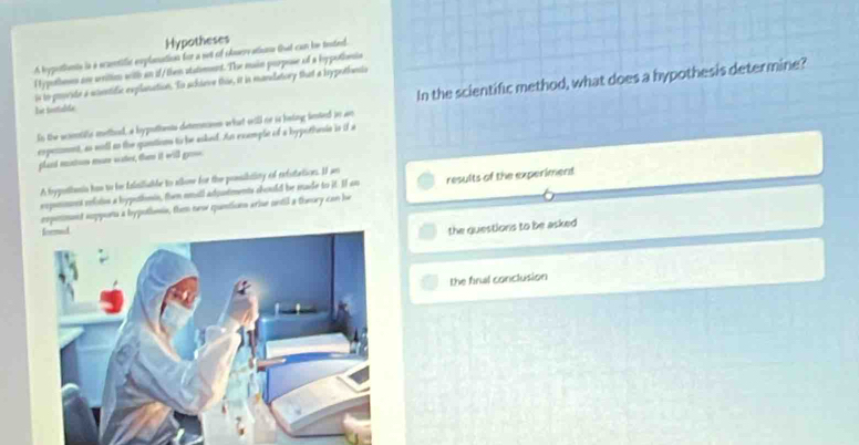 Hypotheses 
A hypotionts is s scamtifit explanation for a set of odservations that can he teted. 
l ypothoss are werition with an if/them statement. The main parpose of a loppothonis 
In the scientific method, what does a hypothesis determine? 
is io provide a wonntific explonation. To sckieve this, it is mandatory that a lypothnis 
Iot intalite 
In the womtife methed, a bypottants detmman what will no is being lented in ar 
expemmnt, as woll to the quntions to be asked. As exemple of a hypothesie is if a 
pland eats man sater, tham it will gr 
A hypothenin him to he flsiliable to allow for the prssibitlity of refotations. I an 
expnnns reloton a hypethmin, then nmall adoutments chould be made to it. I an results of the experiment 
rxpement suppons a bypothme, them new quntions arise ontil a theory can he 
the questions to be asked 
the final conclusion