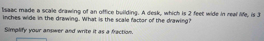 Isaac made a scale drawing of an office building. A desk, which is 2 feet wide in real life, is 3
inches wide in the drawing. What is the scale factor of the drawing? 
Simplify your answer and write it as a fraction.