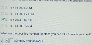 that correctly represents the possible numbe.
A. s+14,200≥ 7664
C. s-14,200≥ 21,864
E. s+7664≥ 14,200
G. s-14,200≤ 7664
What are the possible numbers of steps you can take to reach your goal?
S° (Simplify your answer.)