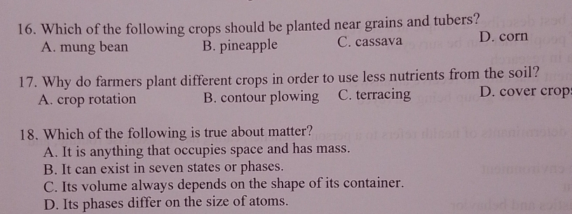 Which of the following crops should be planted near grains and tubers?
A. mung bean B. pineapple C. cassava D. corn
17. Why do farmers plant different crops in order to use less nutrients from the soil?
A. crop rotation B. contour plowing C. terracing D. cover crop
18. Which of the following is true about matter?
A. It is anything that occupies space and has mass.
B. It can exist in seven states or phases.
C. Its volume always depends on the shape of its container.
D. Its phases differ on the size of atoms.