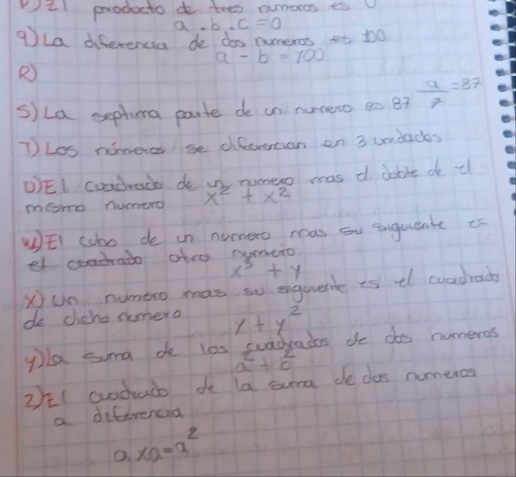 ¨l producto do toes numeros ¢s v 
a. b.c=0
9la diferencia de dos numeros es 100
a-b=100
R) 
s)La septura parte de un numeto es 87 a/7 =87
T Los nimeros se diferencan en 3 umdades 
UEI cuadredo de in numero mas d dable de tl 
meorrd nurero x^2+x^2
WEi cobo de in numero mas oo engureate is 
el codrado atro oumero
x^3+y
yun numero mas so squuent is el wvadrac 
do cicho numero
1+y^2
yla suma de l0s suadradas do dos numeros
a+b^2
2/I crodaco de la sura de das numeros 
a diferenca
xa=a^2