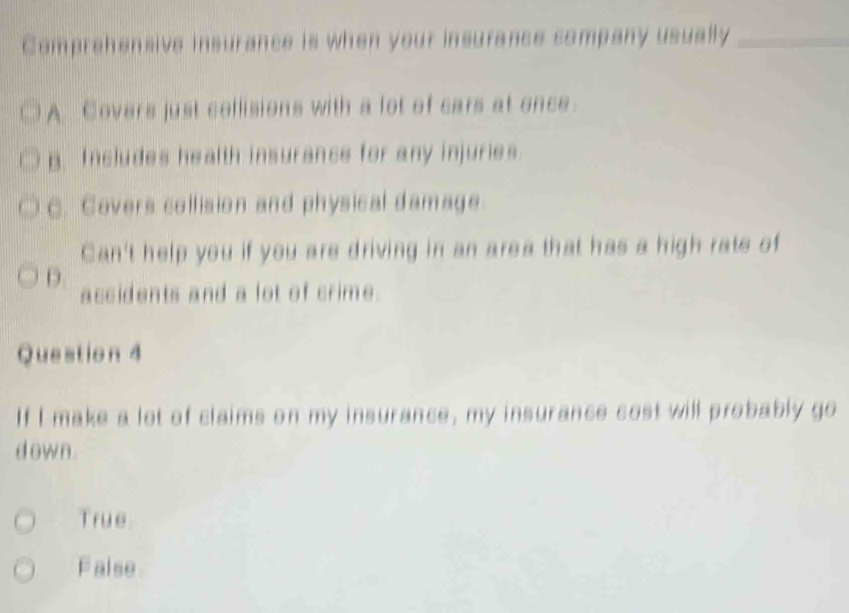 Comprehensive insurance is when your insurance company usually_
A. Covers just collisions with a lot of cars at once.
p. Includes health insurance for any injuries.
C. Covers collision and physical damage
Can't help you if you are driving in an area that has a high rate of
D. accidents and a lot of crime.
Question 4
If I make a lot of claims on my insurance, my insurance cost will probably go
d own .
True
False