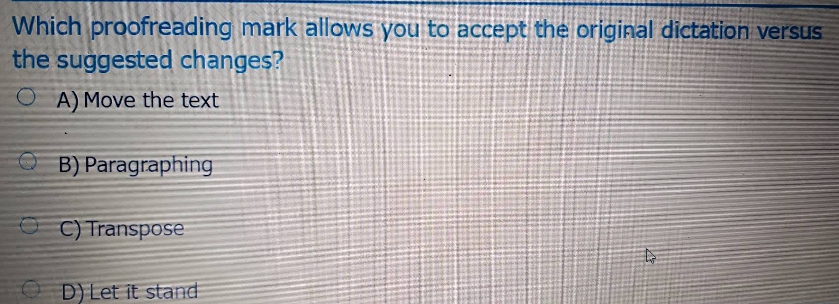 Which proofreading mark allows you to accept the original dictation versus
the suggested changes?
A) Move the text
B) Paragraphing
C) Transpose
D) Let it stand