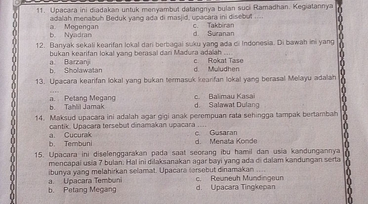 Upacara ini diadakan untuk menyambut datangnya bulan suci Ramadhan. Kegiatannya
adalah menabuh Beduk yang ada di masjid, upacara ini disebut ....
a. Megengan c. Takbiran
b. Nyadran d. Suranan
12. Banyak sekali kearifan lokal dari berbagai suku yang ada di Indonesia. Di bawah ini yang
bukan kearifan lokal yang berasal dari Madura adalah ....
a. Barzanji c Rokat Tase
b. Sholawatan d. Muludhen
13. Upacara kearifan lokal yang bukan termasuk kearifan lokal yang berasal Melayu adalah
a. Petang Megang c. Balimau Kasai
b. Tahlil Jamak d. Salawat Dulang
14. Maksud upacara ini adalah agar gigi anak perempuan rata sehingga tampak bertambah
cantik. Upacara tersebut dinamakan upacara a
a. Cucurak c. Gusaran
b. Tembuni d. Menata Konde
15. Upacara ini diselenggarakan pada saat seorang ibu hamil dan usia kandungannya
mencapai usia 7 bulan. Hal ini dilaksanakan agar bayi yang ada di dalam kandungan serta
ibunya yang melahirkan selamat. Upacara tersebut dinamakan
a. Upacara Tembuni c. Reuneuh Mundingeun
b. Petang Megang d. Upacara Tingkepan