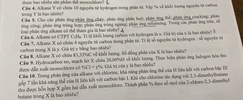 được bao nhiêu sản phâm thể monochloro? 
Câu 4. Alkane Y có chứa 10 nguyên tử hydrogen trong phân tử. Vậy % về khối lượng nguyên tử carbon 
trong Y là bao nhiêu? 
Câu 5. Cho các phản ứng:phản ứng cháy, phản ứng phân huý; phản ứng thế; phản ứng_cracking; phản 
ứng cộng; phản ứng trùng hợp; phản ứng trùng ngưng; phản ứng reforming. Trong các phản ứng trên, số 
loại phản ứng alkane có thể tham gia là bao nhiêu? 
Câu 6. Alkane có CTPT C_3H_8. Tỉ lệ khối lượng carbon với hydrogen là x. Giá trị của x là bao nhiêu? 3 
Câu 7. Alkane X có chứa 4 nguyên tử carbon trong phân tử. Tỉ lệ số nguyên tử hydrogen : số nguyên tử 
carbon trong X là y. Giá trị y bằng bao nhiêu? 
Câu 8. Alkane X có chứa 83, 33% C về khối lượng. Số đồng phân của X là bao nhiêu? 
Câu 9. Hydrocarbon no, mạch hở X chứa 20,00%H về khối lượng. Thực hiện phản ứng halogen hóa thu 
được dẫn xuất monochloro có % Cl=y%. Giá trị của y là bao nhiêu? 
Câu 10. Trong phản ứng của alkane với chlorine, khả năng phản ứng thế của H liên kết với carbon bậc IIII 
gấp 7 lần khả năng thế của H liên kết với carbon bậc I. Khi cho chlorine tác dụng với 2, 3 -dimethylbutane 
thu được hỗn hợp X gồm hai dẫn xuất monochloro. Thành phần % theo số mol của 2 -chloro -2, 3 -dimethyl 
butane trong X là bao nhiêu?