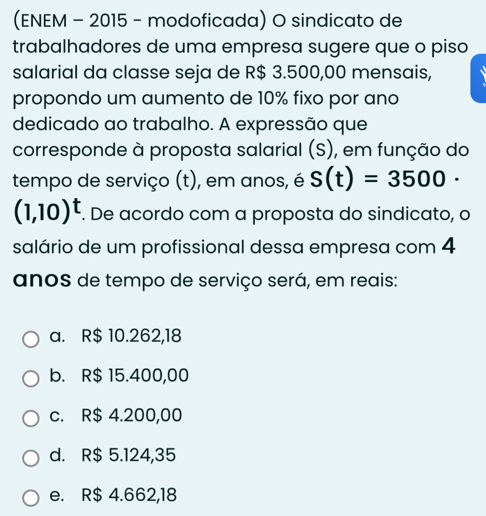 (ENEM - 2015 - modoficada) O sindicato de
trabalhadores de uma empresa sugere que o piso
salarial da classe seja de R$ 3.500,00 mensais,
propondo um aumento de 10% fixo por ano
dedicado ao trabalho. A expressão que
corresponde à proposta salarial (S), em função do
tempo de serviço (t), em anos, é S(t)=3500·
(1,10)^t. De acordo com a proposta do sindicato, o
salário de um profissional dessa empresa com 4
anos de tempo de serviço será, em reais:
a. R$ 10.262,18
b. R$ 15.400,00
c. R$ 4.200,00
d. R$ 5.124,35
e. R$ 4.662,18