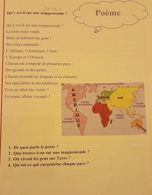 Qu’y a-t-il sur une mappemonde ? Poème 
Qu'y a-t-il sur une mappemonde ? 
La terre toute ronde. 
Mais où habitent les gens ? 
Sur cinq continents : 
L'Afrique, l'Amérique, l'Asie, 
L'Europe et l'Océanie. 
Chacun est composé de plusieurs pays : 
Des grands et des petits, 
Chacun possède un drapeau et sa chanson, 
Ses spécialités at ses tradition 
Et si on allait les visiter ? 
En route, allons voyager ! 
1. De quoi parle le poète ? 
2. Que trouve-t-on sur une mappemonde ? 
3. Où vivent les gens sur Terre ? 
4. Qu’est-ce qui caractérise chaque pays ?