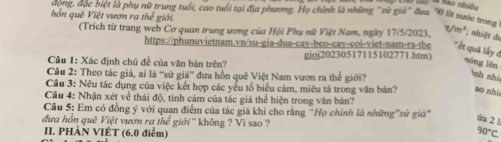 Tập Cho lão l bão nhiệu 
động, đặc biệt là phụ nữ trung tuổi, cao tuổi tại địa phương. Họ chính là những 'sử giả'' đưa 90 lít nước trong 
hồn quê Việt vươn ra thế giới. q/m^3; nhiệt du 
(Trích từ trang web Cơ quan trung ương của Hội Phụ nữ Việt Nam, ngày 17/5/2023, 
https://phunuvietnam.vn/su-gia-dua-cay-beo-cay-coi-viet-nam-ra-the ết quả lấy đ 
gioi20230517115102771.htm) nóng lēn 
Câu 1: Xác định chủ đề của văn bản trên? 
Câu 2: Theo tác giả, ai là “sử giả” đưa hồn quê Việt Nam vươn ra thế giới? 
nh nhi 
Câu 3: Nêu tác dụng của việc kết hợp các yếu tố biểu cảm, miêu tả trong văn bản? 
ao nhi 
Câu 4: Nhận xét về thái độ, tình cảm của tác giả thể hiện trong văn bản? 
Câu 5: Em có đồng ý với quan điểm của tác giả khi cho rằng “Họ chính là những"sứ giả" 
đưa hồn quê Việt vươn ra thế giới'' không ? Vì sao ? 
úa 2 1 
II. PHÀN VIÉT (6.0 điểm) 90°C.