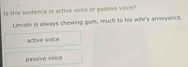 Is this sentence in active voice or passive voice?
Lincoln is always chewing gum, much to his wife's annoyance.
active voice
passive voice