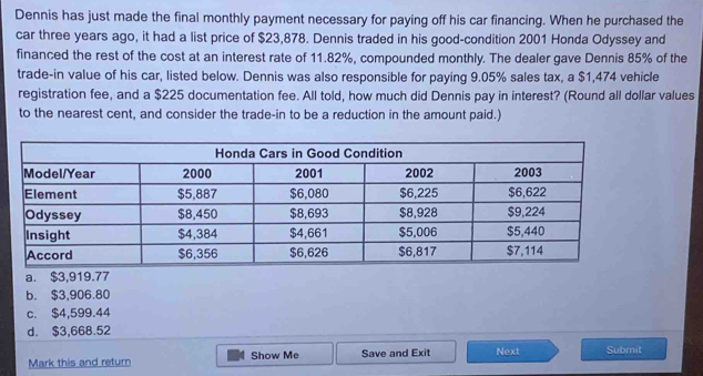 Dennis has just made the final monthly payment necessary for paying off his car financing. When he purchased the
car three years ago, it had a list price of $23,878. Dennis traded in his good-condition 2001 Honda Odyssey and
financed the rest of the cost at an interest rate of 11.82%, compounded monthly. The dealer gave Dennis 85% of the
trade-in value of his car, listed below. Dennis was also responsible for paying 9.05% sales tax, a $1,474 vehicle
registration fee, and a $225 documentation fee. All told, how much did Dennis pay in interest? (Round all dollar values
to the nearest cent, and consider the trade-in to be a reduction in the amount paid.)
a. $3,919.77
b. $3,906.80
c. $4,599.44
d. $3,668.52
Mark this and return Show Me Save and Exit Next Submit