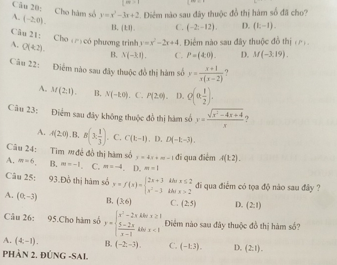 |n 1=
Câu 20: Cho hàm số y=x^3-3x+2. Điểm nào sau đây thuộc đồ thị hàm số đã cho?
A. (-2:0).
B. (1: 1) . C. (-2:-12). D. (1;-1).
Câu 21: Cho (/)có phương trình y=x^2-2x+4. Điểm nào sau đây thuộc đồ thị (/) .
A. Q(4:2).
B. N(-3:1). C. P=(4:0). D. M(-3:19).
Câu 22: Điểm nào sau đây thuộc đồ thị hàm số y= (x+1)/x(x-2)  ?
A. M(2:1). B. N(-1:0) C. P(2:0). D. Q(0: 1/2 ).
Câu 23: Điểm sau đây không thuộc đồ thị hàm số y= (sqrt(x^2-4x+4))/x 
A. A(2;0) .B. B(3: 1/3 ). C. C(1:-1). D. D(-1:-3).
Câu 24: Tìm mđề đồ thị hàm số y=4x+m-1 đi qua điểm A(1:2).
A. m=6. B. m=-1. C. m=-4 D. m=1
Câu 25: 93.D_0^(1 thị hàm số y=f(x)=beginarray)l 2x+3khx≤ 2 x^2-3khx>2endarray. đi qua điểm có tọa độ nào sau đây ?
A. (0;-3)
B. (3:6) C. (2:5) D. (2:1)
Câu 26: 95.Cho hàm số y=beginarrayl x^2-2xkhx≥ 1  (5-2x)/x-1 khx<1endarray. Điểm nào sau đây thuộc đồ thị hàm số?
A. (4:-1).
B. (-2:-3). C. (-1:3). D. (2:1).
PHÀN 2. ĐÚNG -SAI.