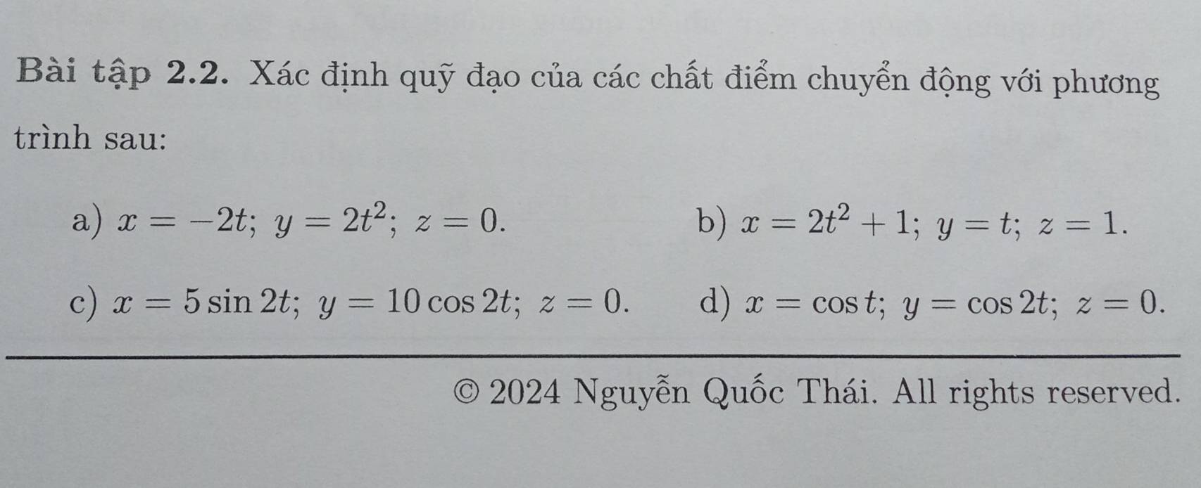 Bài tập 2.2. Xác định quỹ đạo của các chất điểm chuyển động với phương 
trình sau: 
a) x=-2t; y=2t^2; z=0. b) x=2t^2+1; y=t; z=1. 
c) x=5sin 2t; y=10cos 2t; z=0. d) x=cos t; y=cos 2t; z=0. 
) * 2024 Nguyễn Quốc Thái. All rights reserved.