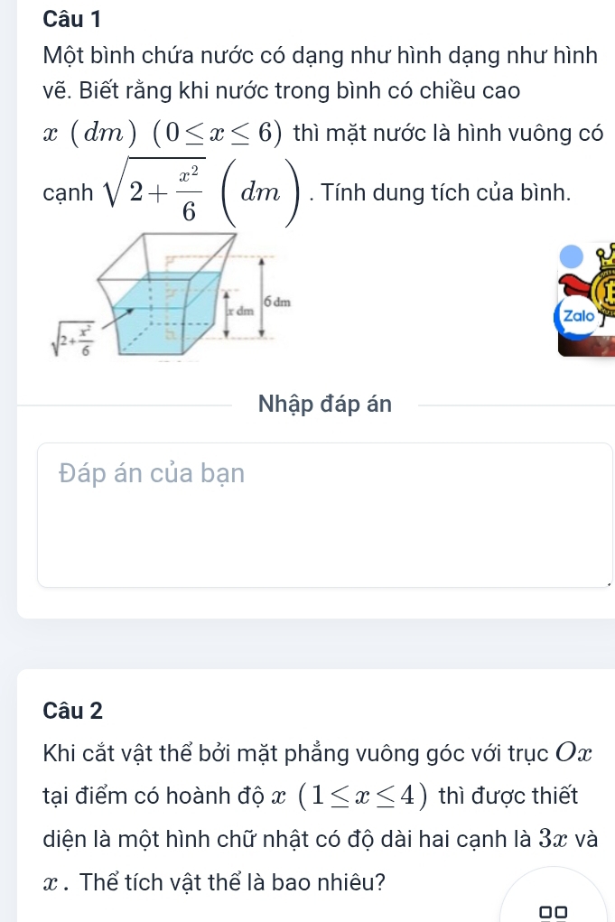 Một bình chứa nước có dạng như hình dạng như hình
vẽ. Biết rằng khi nước trong bình có chiều cao
x(dm)(0≤ x≤ 6) thì mặt nước là hình vuông có
cạnh sqrt(2+frac x^2)6(dm). Tính dung tích của bình.
Zalo
Nhập đáp án
Đáp án của bạn
Câu 2
Khi cắt vật thể bởi mặt phẳng vuông góc với trục Ox
tại điểm có hoành độ x(1≤ x≤ 4) thì được thiết
diện là một hình chữ nhật có độ dài hai cạnh là 3x và
x. Thể tích vật thể là bao nhiêu?
□□