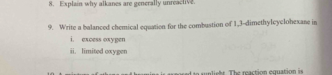 Explain why alkanes are generally unreactive. 
9. Write a balanced chemical equation for the combustion of 1,3-dimethylcyclohexane in 
i. excess oxygen 
ii. limited oxygen 
red to sunlight. The reaction equation is