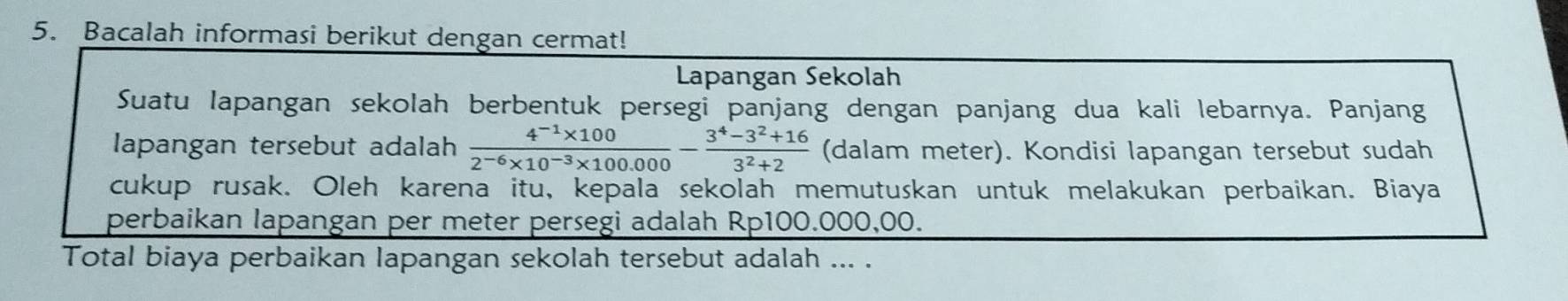 Bacalah informasi berikut dengan cermat! 
Lapangan Sekolah 
Suatu lapangan sekolah berbentuk persegi panjang dengan panjang dua kali lebarnya. Panjang 
lapangan tersebut adalah  (4^(-1)* 100)/2^(-6)* 10^(-3)* 100.000 - (3^4-3^2+16)/3^2+2  (dalam meter). Kondisi lapangan tersebut sudah 
cukup rusak. Oleh karena itu, kepala sekolah memutuskan untuk melakukan perbaikan. Biaya 
perbaikan lapangan per meter persegi adalah Rp100.000,00. 
Total biaya perbaikan lapangan sekolah tersebut adalah ... .