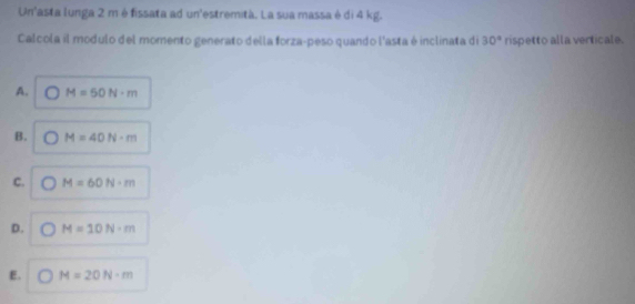 Un'asta lunga 2 m é fissata ad un'estremità. La sua massa é di 4 kg.
Calcola il modulo del momento generato della forza-peso quando l'asta é inclinata di 30° rispetto alla verticale.
A. M=50N· m
B. M=40N· m
C. M=60N· m
D. M=10N· m
E. M=20N· m