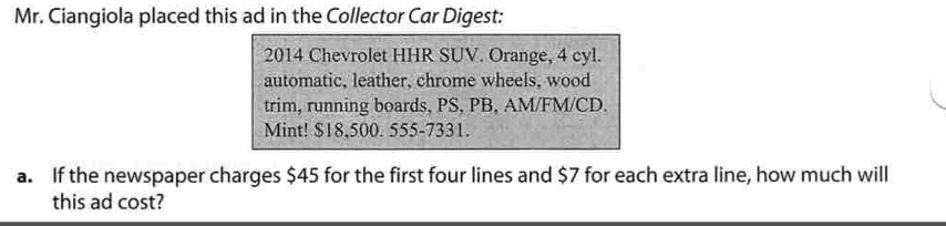 Mr. Ciangiola placed this ad in the Collector Car Digest: 
2014 Chevrolet HHR SUV. Orange, 4 cyl. 
automatic, leather, chrome wheels, wood 
trim, running boards, PS, PB, AM/FM/CD. 
Mint! $18,500. 555-7331. 
a. If the newspaper charges $45 for the first four lines and $7 for each extra line, how much will 
this ad cost?