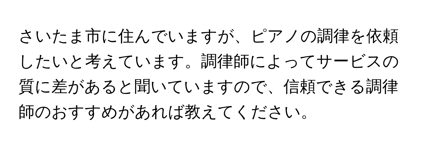 さいたま市に住んでいますが、ピアノの調律を依頼したいと考えています。調律師によってサービスの質に差があると聞いていますので、信頼できる調律師のおすすめがあれば教えてください。