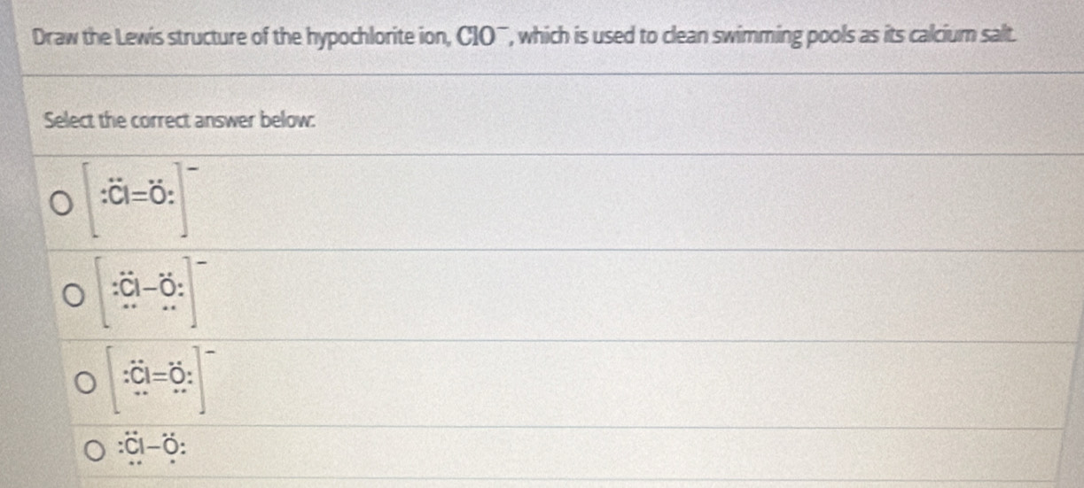 Draw the Lewis structure of the hypochlorite ion, CIO¯, which is used to clean swimming pools as its calcium salt.
Select the correct answer below:
[:hat C]=dot O:]^-
[∵^.]-_(...)^.]
[∵ hat C]=hat O:]^-
overline :overline I-vector O