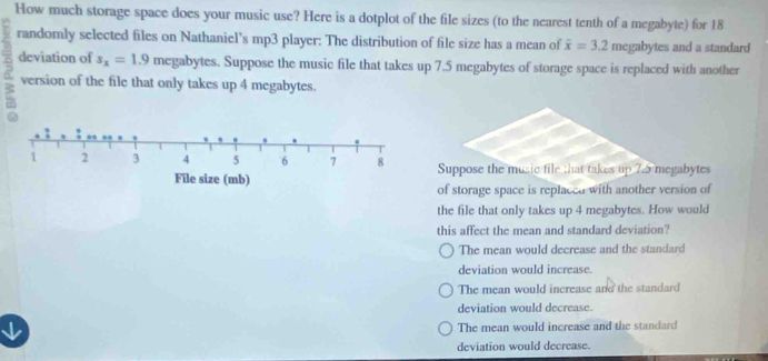 How much storage space does your music use? Here is a dotplot of the file sizes (to the nearest tenth of a megabyte) for 18
randomly selected files on Nathaniel's mp3 player: The distribution of file size has a mean of overline x=3.2 megabytes and a standard
B deviation of s_x=1.9 megabytes. Suppose the music file that takes up 7.5 megabytes of storage space is replaced with another
version of the file that only takes up 4 megabytes.
Suppose the music file that takes up 7.5 megabytes
of storage space is replaced with another version of
the file that only takes up 4 megabytes. How would
this affect the mean and standard deviation?
The mean would decrease and the standard
deviation would increase.
The mean would increase and the standard
deviation would decrease.
↓ The mean would increase and the standard
deviation would decrease.