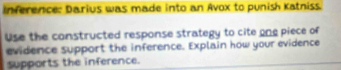 Inference: Darius was made into an Avox to punish Katniss. 
Use the constructed response strategy to cite one piece of 
evidence support the inference. Explain how your evidence 
supports the inference.