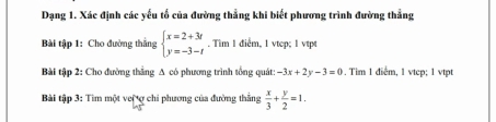 Dạng 1. Xác định các yếu tố của đường thẳng khi biết phương trình đường thẳng
Bài tập 1: Cho đường thẳng beginarrayl x=2+3t y=-3-tendarray.. Tim 1 điểm, 1 vtcp; l vtpt
Bài tập 2: Cho đường thắng A có phương trình tổng quát: -3x+2y-3=0. Tim 1 điểm, 1 vtep; 1 vtpt
Bài tập 3: Tìm một vei ợ chi phương của đường thẳng  x/3 + y/2 =1.