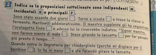 Indica se le proposizioni sottolineate sono indipendenti 

incidentali o principali P . 
Sono stato assente due giorni □ . Torno a scuola° e trovo la classe in 
fermento, Martinelli addoloratissimo. Il maestro supplente gli ha sequestrato 
l’orologetto finto □ e adesso lui lo rivorrebbe indietro: “Signor maestro, 
non facevo niente di male □ . Stavo girando le lancette □ per far passare 
più presto il tempo...". 
Quando entro in Segreteria per chiederglielo (perché mi dispiace per il 
bambino , lo ha in mano □ e sta facendo girare le lancette.