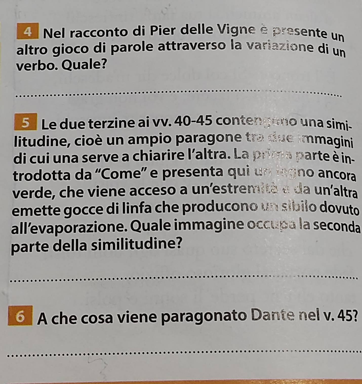 Nel racconto di Pier delle Vigne è presente un 
altro gioco di parole attraverso la variazione di un 
verbo. Quale? 
_ 
5 Le due terzine ai vv. 40-45 contengono una simi- 
litudine, cioè un ampio paragone tra due immagini 
di cui una serve a chiarire l'altra. La prima parte è in- 
trodotta da “Come” e presenta qui un legno ancora 
verde, che viene acceso a un'estremità e da un'altra 
emette gocce di linfa che producono un síbilo dovuto 
all’evaporazione. Quale immagine occupa la seconda 
parte della similitudine? 
_ 
_ 
⑤ A che cosa viene paragonato Dante nel v. 45? 
_