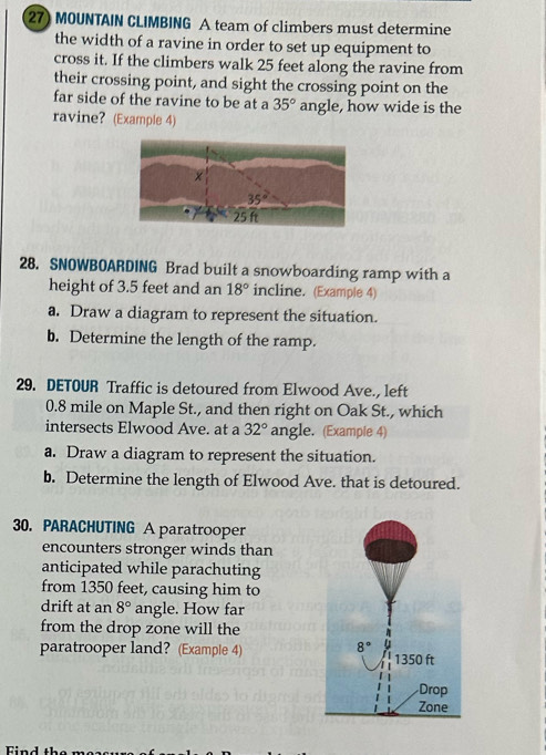 MOUNTAIN CLIMBING A team of climbers must determine
the width of a ravine in order to set up equipment to
cross it. If the climbers walk 25 feet along the ravine from
their crossing point, and sight the crossing point on the
far side of the ravine to be at a 35° angle, how wide is the
ravine? (Example 4)
28. SNOWBOARDING Brad built a snowboarding ramp with a
height of 3.5 feet and an 18° incline. (Example 4)
a. Draw a diagram to represent the situation.
b. Determine the length of the ramp.
29. DETOUR Traffic is detoured from Elwood Ave., left
0.8 mile on Maple St., and then right on Oak St., which
intersects Elwood Ave. at a 32° angle. (Example 4)
a. Draw a diagram to represent the situation.
b. Determine the length of Elwood Ave. that is detoured.
30. PARACHUTING A paratrooper
encounters stronger winds than
anticipated while parachuting
from 1350 feet, causing him to
drift at an 8° angle. How far
from the drop zone will the
paratrooper land? (Example 4)