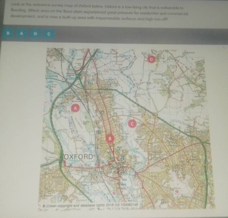 Look at the ardnance survey map of Oxford below. Oxford is a low-lying city that is vulnerable to 
flooding. Which area on the flood plain experienced great pressure for residential and commercial 
development, and is now a buill-up area with impermeable surfaces and high run-off?