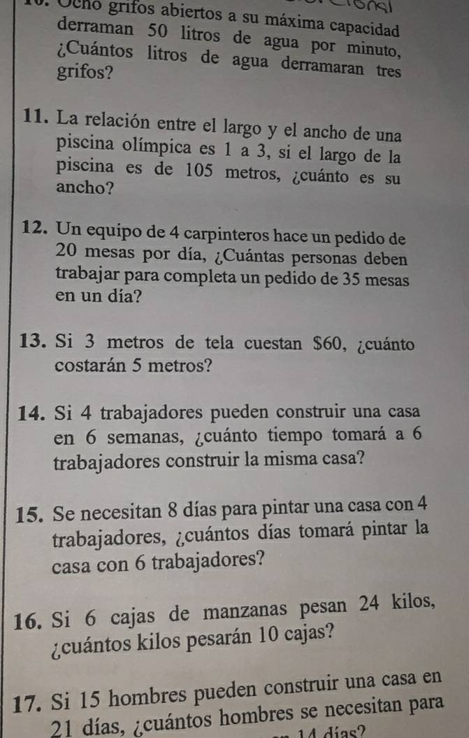 Ocho grifos abiertos a su máxima capacidad 
derraman 50 litros de agua por minuto, 
¿Cuántos litros de agua derramaran tres 
grifos? 
11. La relación entre el largo y el ancho de una 
piscina olímpica es 1 a 3, si el largo de la 
piscina es de 105 metros, ¿cuánto es su 
ancho? 
12. Un equipo de 4 carpinteros hace un pedido de
20 mesas por día, ¿Cuántas personas deben 
trabajar para completa un pedido de 35 mesas 
en un día? 
13. Si 3 metros de tela cuestan $60, ¿cuánto 
costarán 5 metros? 
14. Si 4 trabajadores pueden construir una casa 
en 6 semanas, ¿cuánto tiempo tomará a 6
trabajadores construir la misma casa? 
15. Se necesitan 8 días para pintar una casa con 4
trabajadores, ¿cuántos días tomará pintar la 
casa con 6 trabajadores? 
16. Si 6 cajas de manzanas pesan 24 kilos, 
¿cuántos kilos pesarán 10 cajas? 
17. Si 15 hombres pueden construir una casa en
21 días, ¿cuántos hombres se necesitan para
14 días?