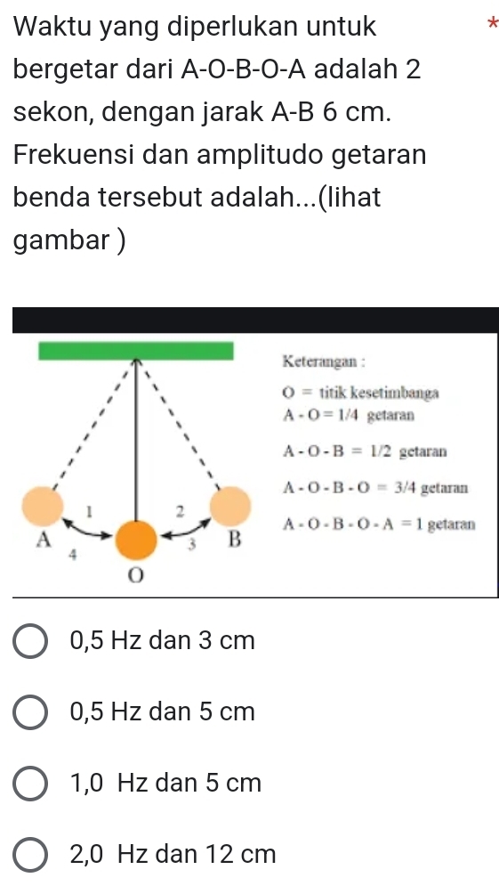 Waktu yang diperlukan untuk
*
bergetar dari A-O-B-O-A adalah 2
sekon, dengan jarak A-B 6 cm.
Frekuensi dan amplitudo getaran
benda tersebut adalah...(lihat
gambar )
Keterangan :
O= titik kesetimbanga
A-O=1/4 getaran
A-O-B=1/2 getaran
A-O-B-O=3/4 getaran
A-O-B-O-A=1 getaran
0,5 Hz dan 3 cm
0,5 Hz dan 5 cm
1,0 Hz dan 5 cm
2,0 Hz dan 12 cm