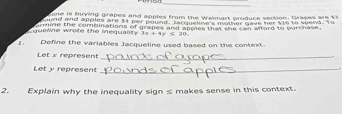 eline is buying grapes and apples from the Walmart produce section. Grapes are $3
pound and apples are $4 per pound. Jacqueline’s mother gave her $20 to spend. To 
termine the combinations of grapes and apples that she can afford to purchase, 
cqueline wrote the inequality 3x+4y≤ 20. 
1. Define the variables Jacqueline used based on the context. 
Let x represent_ 
Let y represent_ 
2. Explain why the inequality sign ≤ makes sense in this context.