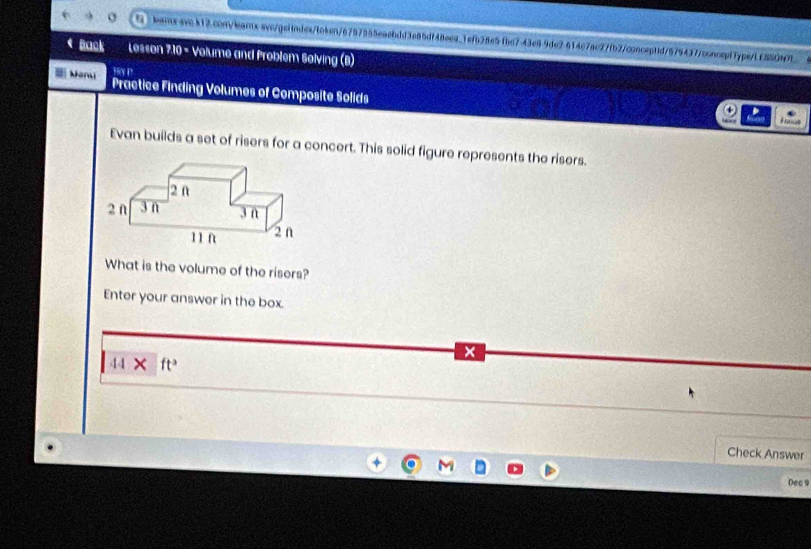 614c7ac27fb2/conceptid/5794377conceptType/L£SSON7 6 
* Back Lesson 7:10 - Volume and Problem Solving (B) 
H p 
Man Practice Finding Volumes of Composite Solids 
Thous 
Evan builds a set of risers for a concert. This solid figure represents the risers. 
What is the volume of the risers? 
Enter your answer in the box.
44* ft^3
Check Answer 
Dec 9