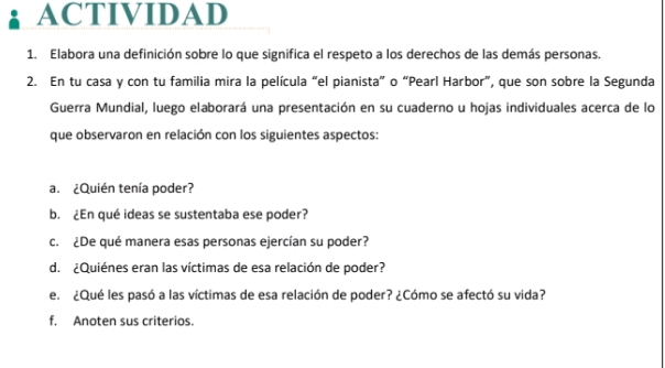 ACTIVIDAD 
1. Elabora una definición sobre lo que significa el respeto a los derechos de las demás personas. 
2. En tu casa y con tu familia mira la película “el pianista” o “Pearl Harbor”, que son sobre la Segunda 
Guerra Mundial, luego elaborará una presentación en su cuaderno u hojas individuales acerca de lo 
que observaron en relación con los siguientes aspectos: 
a. ¿Quién tenía poder? 
b. ¿En qué ideas se sustentaba ese poder? 
c. ¿De qué manera esas personas ejercían su poder? 
d. ¿Quiénes eran las víctimas de esa relación de poder? 
e. ¿Qué les pasó a las víctimas de esa relación de poder? ¿Cómo se afectó su vida? 
f, Anoten sus criterios.